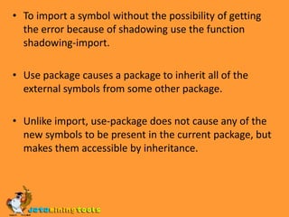 The following four symbol qualifying syntaxes are used:foo: bar look up bar among the external symbols of the package named foo, printed when the symbol bar is external in its home package foo and is not accessible in the current package.foo::bar interns bar as if foo is the current page,  printed when symbol bar is internal in its home page foo, and is not accessible in the current page.:bar interns bar as the external symbol in the keyword package and makes it evaluate to itself. Printed if the home page of the symbol bar is keyword.#:bar creates a new uninterned symbol named BAR. Printed when the symbol BAR is uninterented(has no home package )