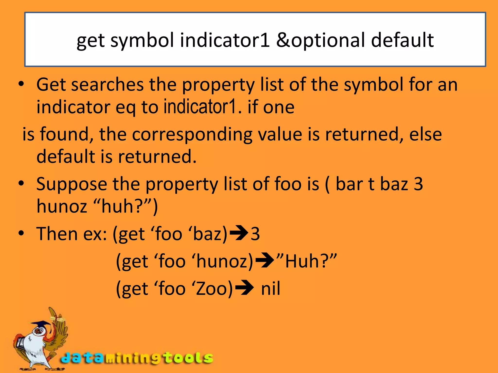 get symbol indicator1 &optional defaultGet searches the property list of the symbol for an indicator eq to indicator1. if one is found, the corresponding value is returned, else default is returned.Suppose the property list of foo is ( bar t baz 3 hunoz “huh?”)Then ex: (get ‘foo ‘baz)3                     (get ‘foo ‘hunoz)”Huh?”                     (get ‘foo ‘Zoo) nil