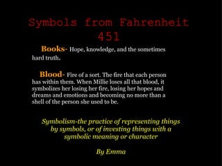 Symbols from Fahrenheit  451 Symbolism-the practice of representing things by symbols, or of investing things with a symbolic meaning or character   By Emma       Books -  Hope, knowledge, and the sometimes hard truth .          Blood -   Fire of a sort. The fire that each person has within them. When Millie loses all that blood, it symbolizes her losing her fire, losing her hopes and dreams and emotions and becoming no more than a shell of the person she used to be. 