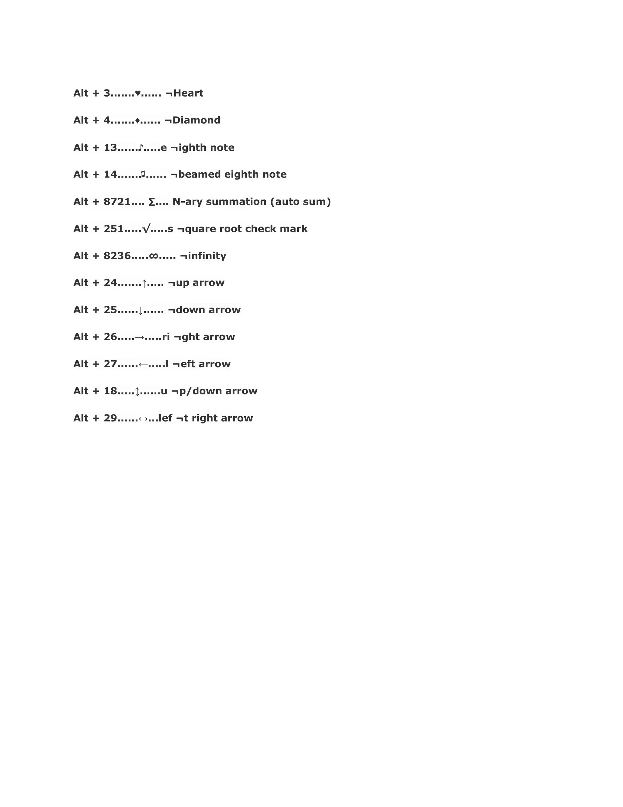 Alt + 3.......♁...... ¬Heart
Alt + 4.......♂...... ¬Diamond
Alt + 13......♪.....e ¬ighth note
Alt + 14......♫...... ¬beamed eighth note
Alt + 8721.... ∑.... N-ary summation (auto sum)
Alt + 251.....√.....s ¬quare root check mark
Alt + 8236.....∞..... ¬infinity
Alt + 24.......↑..... ¬up arrow
Alt + 25......↓...... ¬down arrow
Alt + 26.....→.....ri ¬ght arrow
Alt + 27......←.....l ¬eft arrow
Alt + 18.....↕......u ¬p/down arrow
Alt + 29......↔...lef ¬t right arrow
 