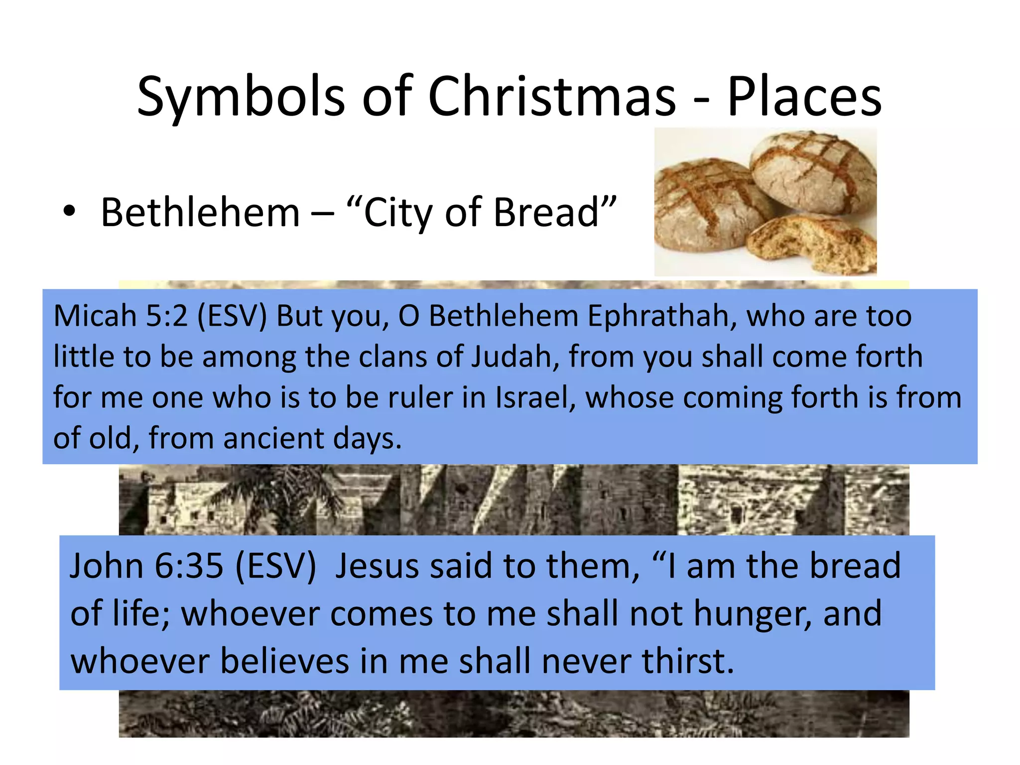 Symbols of Christmas - Places
• Bethlehem – “City of Bread”
Micah 5:2 (ESV) But you, O Bethlehem Ephrathah, who are too
little to be among the clans of Judah, from you shall come forth
for me one who is to be ruler in Israel, whose coming forth is from
of old, from ancient days.
John 6:35 (ESV) Jesus said to them, “I am the bread
of life; whoever comes to me shall not hunger, and
whoever believes in me shall never thirst.
 