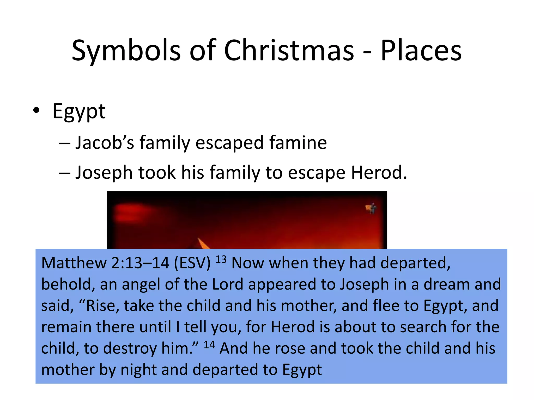 Symbols of Christmas - Places
• Egypt
– Jacob’s family escaped famine
– Joseph took his family to escape Herod.
Matthew 2:13–14 (ESV) 13 Now when they had departed,
behold, an angel of the Lord appeared to Joseph in a dream and
said, “Rise, take the child and his mother, and flee to Egypt, and
remain there until I tell you, for Herod is about to search for the
child, to destroy him.” 14 And he rose and took the child and his
mother by night and departed to Egypt
 