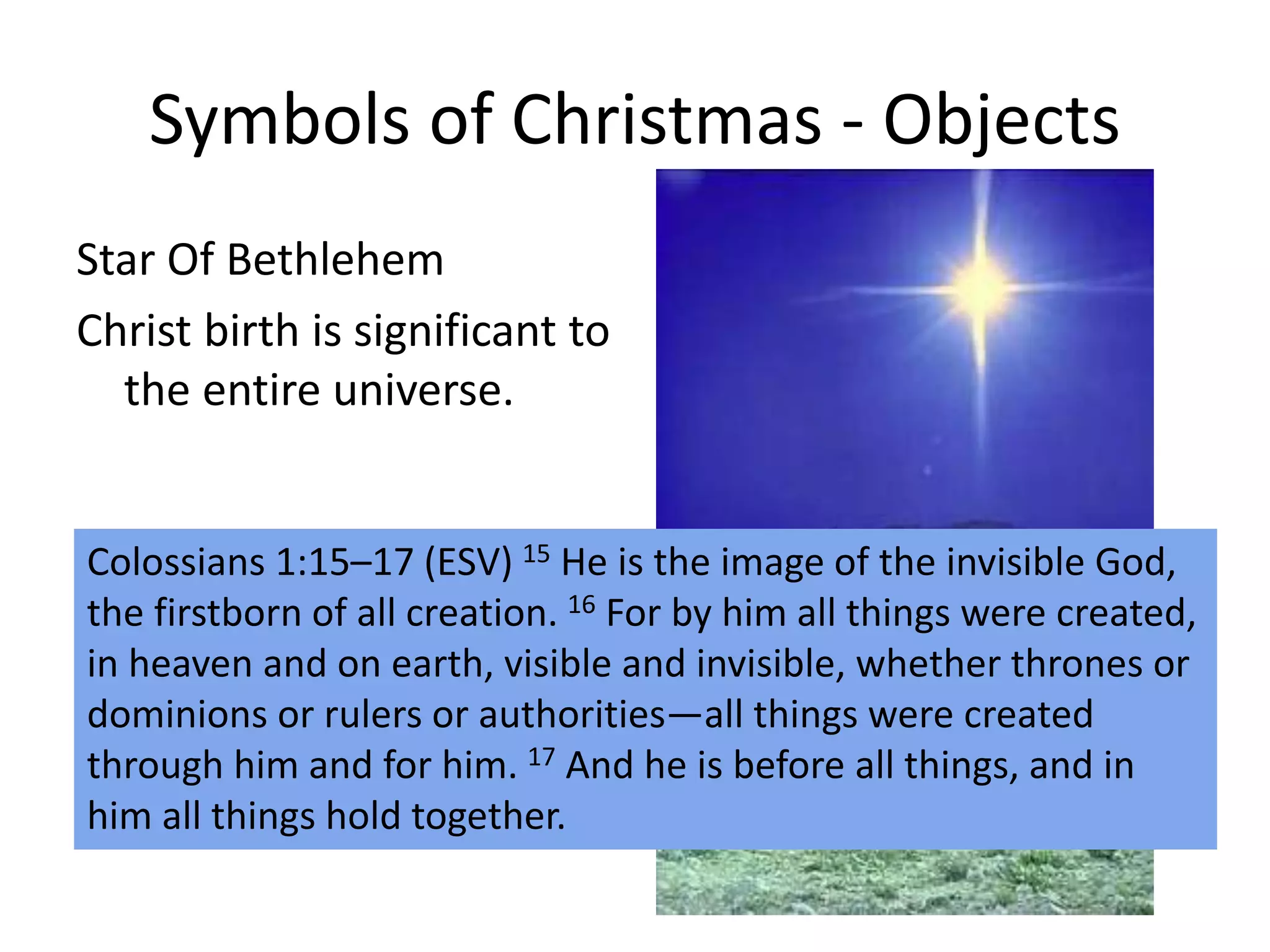 Symbols of Christmas - Objects
Star Of Bethlehem
Christ birth is significant to
the entire universe.
Colossians 1:15–17 (ESV) 15 He is the image of the invisible God,
the firstborn of all creation. 16 For by him all things were created,
in heaven and on earth, visible and invisible, whether thrones or
dominions or rulers or authorities—all things were created
through him and for him. 17 And he is before all things, and in
him all things hold together.
 