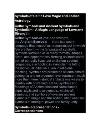 Symbols of Celtic Love Magic and Zodiac
Astrology
Celtic Symbols and Ancient Symbols and
Symbolism - A Magic Language of Love and
Strength
Celtic Symbols of love and strength,
the Ancient Symbols — there is a secret
language that most of us recognize, but in which
few are fluent — the language of symbols.
Symbols surround us in many formats, shapes,
sizes, and appearances, forming an inextricable
part of our daily lives, yet unlike our spoken
languages, a schooling in symbolism is left to
the individual initiative. Even in religious
teaching, symbols are presented as emblems of
belonging and on a deeper level represent much
more than mere historical artifacts one wears to
identify with one's faith. Celtic Symbols and
Meanings of Ancient Irish and Norse based
signs, sigils and love symbols, witchcraft
symbols, and symbols of love are ancient
symbols of magic and the zodiac, often used as
symbols of strength, power and family unity.
Symbols - Representations -
Correspondences
 