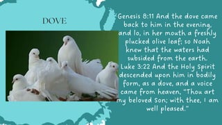 Genesis 8:11 And the dove came
back to him in the evening,
and lo, in her mouth a freshly
plucked olive leaf; so Noah
knew that the waters had
subsided from the earth.
Luke 3:22 And the Holy Spirit
descended upon him in bodily
form, as a dove, and a voice
came from heaven, “Thou art
my beloved Son; with thee, I am
well pleased.”


DOVE
 