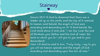 Genesis 28:11-12 And he dreamed that there was a
ladder set up on the earth, and the top of it reached
to heaven; and behold, the angels of God were
ascending and descending on it! 13 And behold, the
Lord stood above it and said, “I am the Lord, the God
of Abraham your father and the God of Isaac; the
land on which you lie I will give to you and to your
descendants
John 1:51 And he said to him, “Truly, truly, I say to you,
you will see heaven opened, and the angels of God
ascending and descending upon the Son of man.”
Stairway
 
