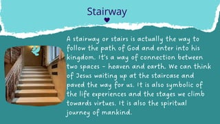 A stairway or stairs is actually the way to
follow the path of God and enter into his
kingdom. It’s a way of connection between
two spaces – heaven and earth. We can think
of Jesus waiting up at the staircase and
paved the way for us. It is also symbolic of
the life experiences and the stages we climb
towards virtues. It is also the spiritual
journey of mankind.
Stairway
 