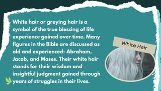 White Hair
White hair or greying hair is a
symbol of the true blessing of life
experience gained over time. Many
figures in the Bible are discussed as
old and experienced- Abraham,
Jacob, and Moses. Their white hair
stands for their wisdom and
insightful judgment gained through
years of struggles in their lives.
 