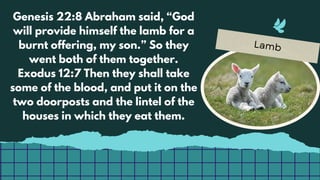 Lamb
Genesis 22:8 Abraham said, “God
will provide himself the lamb for a
burnt offering, my son.” So they
went both of them together.
Exodus 12:7 Then they shall take
some of the blood, and put it on the
two doorposts and the lintel of the
houses in which they eat them.
 