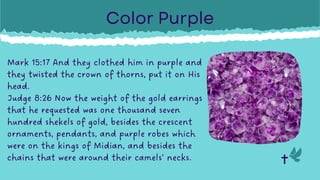 Mark 15:17 And they clothed him in purple and
they twisted the crown of thorns, put it on His
head.
Judge 8:26 Now the weight of the gold earrings
that he requested was one thousand seven
hundred shekels of gold, besides the crescent
ornaments, pendants, and purple robes which
were on the kings of Midian, and besides the
chains that were around their camels’ necks.
Color Purple
 