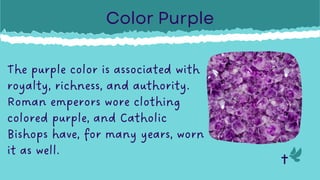 The purple color is associated with
royalty, richness, and authority.
Roman emperors wore clothing
colored purple, and Catholic
Bishops have, for many years, worn
it as well.
Color Purple
 