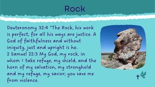 Deuteronomy 32:4 “The Rock, his work
is perfect, for all his ways are justice. A
God of faithfulness and without
iniquity, just and upright is he.
2 Samuel 22:3 My God, my rock, in
whom I take refuge, my shield, and the
horn of my salvation, my stronghold
and my refuge, my savior; you save me
from violence.
Rock
 