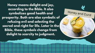 Honey and Curd
Honey means delight and joy,
according to the Bible. It also
symbolizes good health and
prosperity. Both are also symbolic of
refusing evil and selecting the
sacred and right for life. Later in the
Bible, these symbols change from
delight to scarcity to judgment.
 