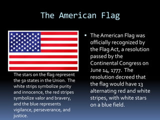 The American Flag The American Flag was officially recognized by the Flag Act, a resolution passed by the Continental Congress on June 14, 1777.  The resolution decreed that the flag would have 13 alternating red and white stripes, with white stars on a blue field.   The stars on the flag represent the 50 states in the Union.  The white strips symbolize purity and innocence, the red stripes symbolize valor and bravery, and the blue represents vigilance, perseverance, and justice. 