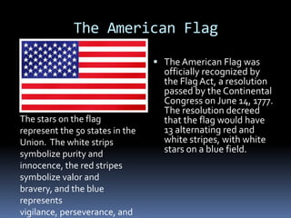 The American Flag The American Flag was officially recognized by the Flag Act, a resolution passed by the Continental Congress on June 14, 1777.  The resolution decreed that the flag would have 13 alternating red and white stripes, with white stars on a blue field.   The stars on the flag represent the 50 states in the Union.  The white strips symbolize purity and innocence, the red stripes symbolize valor and bravery, and the blue represents vigilance, perseverance, and justice. 