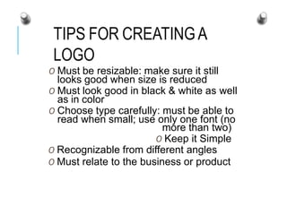 TIPS FOR CREATINGA
LOGO
O Must be resizable: make sure it still
looks good when size is reduced
O Must look good in black & white as well
as in color
O Choose type carefully: must be able to
read when small; use only one font (no
more than two)
O Keep it Simple
O Recognizable from different angles
O Must relate to the business or product
 