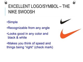 EXCELLENT LOGO/SYMBOL – THE
NIKE SWOOSH
•Simple
•Recognizable from any angle
•Looks good in any color and
black & white
•Makes you think of speed and
things being “right” (check mark)
 