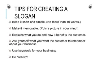 TIPS FOR CREATINGA
SLOGAN
O Keep it short and simple. (No more than 10 words.)
O Make it memorable. (Puts a picture in your mind.)
O Explains what you do and how it benefits the customer.
O Ask yourself what you want the customer to remember
about your business.
O Use keywords for your business;
O Be creative!
 