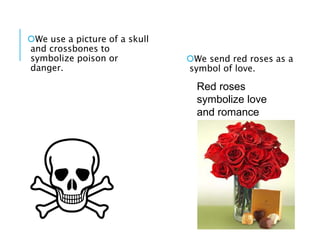 We use a picture of a skull
and crossbones to
symbolize poison or
danger.
We send red roses as a
symbol of love.
Red roses
symbolize love
and romance
 