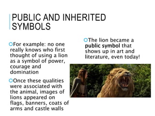 PUBLIC AND INHERITED
SYMBOLS
For example: no one
really knows who first
thought of using a lion
as a symbol of power,
courage and
domination
Once these qualities
were associated with
the animal, images of
lions appeared on
flags, banners, coats of
arms and castle walls
The lion became a
public symbol that
shows up in art and
literature, even today!
 