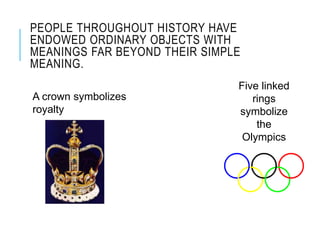 PEOPLE THROUGHOUT HISTORY HAVE
ENDOWED ORDINARY OBJECTS WITH
MEANINGS FAR BEYOND THEIR SIMPLE
MEANING.
A crown symbolizes
royalty
Five linked
rings
symbolize
the
Olympics
 