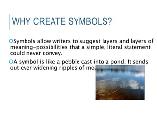 WHY CREATE SYMBOLS?
Symbols allow writers to suggest layers and layers of
meaning-possibilities that a simple, literal statement
could never convey.
A symbol is like a pebble cast into a pond: It sends
out ever widening ripples of meaning
 