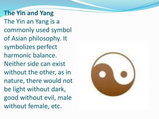 The Yin and Yang
The Yin an Yang is a
commonly used symbol
of Asian philosophy. It
symbolizes perfect
harmonic balance.
Neither side can exist
without the other, as in
nature, there would not
be light without dark,
good without evil, male
without female, etc.
 