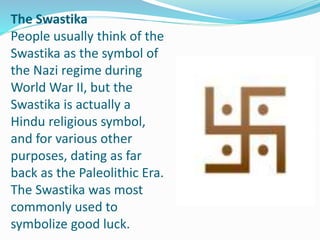 The Swastika
People usually think of the
Swastika as the symbol of
the Nazi regime during
World War II, but the
Swastika is actually a
Hindu religious symbol,
and for various other
purposes, dating as far
back as the Paleolithic Era.
The Swastika was most
commonly used to
symbolize good luck.
 