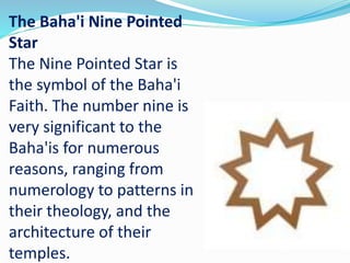 The Baha'i Nine Pointed
Star
The Nine Pointed Star is
the symbol of the Baha'i
Faith. The number nine is
very significant to the
Baha'is for numerous
reasons, ranging from
numerology to patterns in
their theology, and the
architecture of their
temples.
 