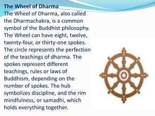 The Wheel of Dharma
The Wheel of Dharma, also called
the Dharmachakra, is a common
symbol of the Buddhist philosophy.
The Wheel can have eight, twelve,
twenty-four, or thirty-one spokes.
The circle represents the perfection
of the teachings of dharma. The
spokes represent different
teachings, rules or laws of
Buddhism, depending on the
number of spokes. The hub
symbolizes discipline, and the rim
mindfulness, or samadhi, which
holds everything together.
 