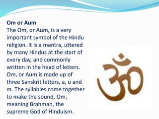 Om or Aum
The Om, or Aum, is a very
important symbol of the Hindu
religion. It is a mantra, uttered
by many Hindus at the start of
every day, and commonly
written in the head of letters.
Om, or Aum is made up of
three Sanskrit letters, a, u and
m. The syllables come together
to make the sound, Om,
meaning Brahman, the
supreme God of Hinduism.
 