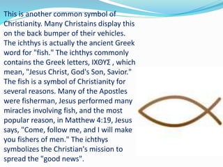 This is another common symbol of
Christianity. Many Christains display this
on the back bumper of their vehicles.
The ichthys is actually the ancient Greek
word for "fish." The ichthys commonly
contains the Greek letters, ΙΧΘΥΣ , which
mean, "Jesus Christ, God's Son, Savior."
The fish is a symbol of Christianity for
several reasons. Many of the Apostles
were fisherman, Jesus performed many
miracles involving fish, and the most
popular reason, in Matthew 4:19, Jesus
says, "Come, follow me, and I will make
you fishers of men." The ichthys
symbolizes the Christian's mission to
spread the "good news".
 