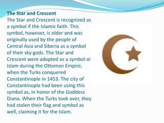 The Star and Crescent
The Star and Crescent is recognized as
a symbol if the Islamic faith. This
symbol, however, is older and was
originally used by the people of
Central Asia and Siberia as a symbol
of their sky gods. The Star and
Crescent were adopted as a symbol of
Islam during the Ottoman Empire,
when the Turks conquered
Constantinople in 1453. The city of
Constantinople had been using this
symbol as, in honor of the Goddess
Diana. When the Turks took over, they
had stolen their flag and symbol as
well, claiming it for the Islam.
 