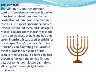 The Menorah
The Menorah is another common
symbol of Judaism. A menorah is a nine-
branched candelabrum, used in the
celebration of Hanukkah. The menorah
made its first appearance in the book of
Exodus, when God revealed its design to
Moses. The original menorah was made
from a single piece of gold and had only
seven branches. It was used as a light for
the temple. Today's menorah has nine
branches, comemorating a miraculous
event during the rebuilding of the
temple in Jerusalem. The Jews only had
enough oil to light the temple for one
day, but somehow, it lasted eight days,
allowing them enough light to finish
their work.
 