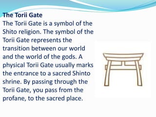 The Torii Gate
The Torii Gate is a symbol of the
Shito religion. The symbol of the
Torii Gate represents the
transition between our world
and the world of the gods. A
physical Torii Gate usually marks
the entrance to a sacred Shinto
shrine. By passing through the
Torii Gate, you pass from the
profane, to the sacred place.
 