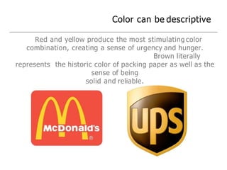 Color can be descriptive
Red and yellow produce the most stimulating color
combination, creating a sense of urgency and hunger.
Brown literally
represents the historic color of packing paper as well as the
sense of being
solid and reliable.
 