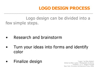 “Logos,” by Mike Weikert
Edited by Ellen Lupton Photography by Nancy
Froehlich D.I.Y.: Design it Yourself
New York: Princeton Architectural Press, 2006
LOGO DESIGN PROCESS
Logo design can be divided into a
few simple steps.
• Research and brainstorm
• Turn your ideas into forms and identify
color
• Finalize design
 