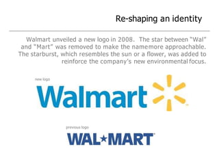 Re-shaping an identity
Walmart unveiled a new logo in 2008. The star between “Wal”
and “Mart” was removed to make the namemore approachable.
The starburst, which resembles the sun or a flower, was added to
reinforce the company’s new environmental focus.
new logo
previous logo
 