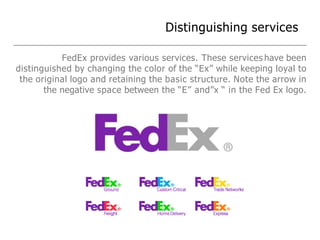 Distinguishing services
FedEx provides various services. These services have been
distinguished by changing the color of the “Ex” while keeping loyal to
the original logo and retaining the basic structure. Note the arrow in
the negative space between the “E” and”x “ in the Fed Ex logo.
 