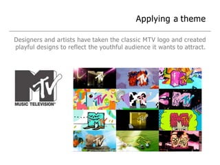 Applying a theme
Designers and artists have taken the classic MTV logo and created
playful designs to reflect the youthful audience it wants to attract.
 