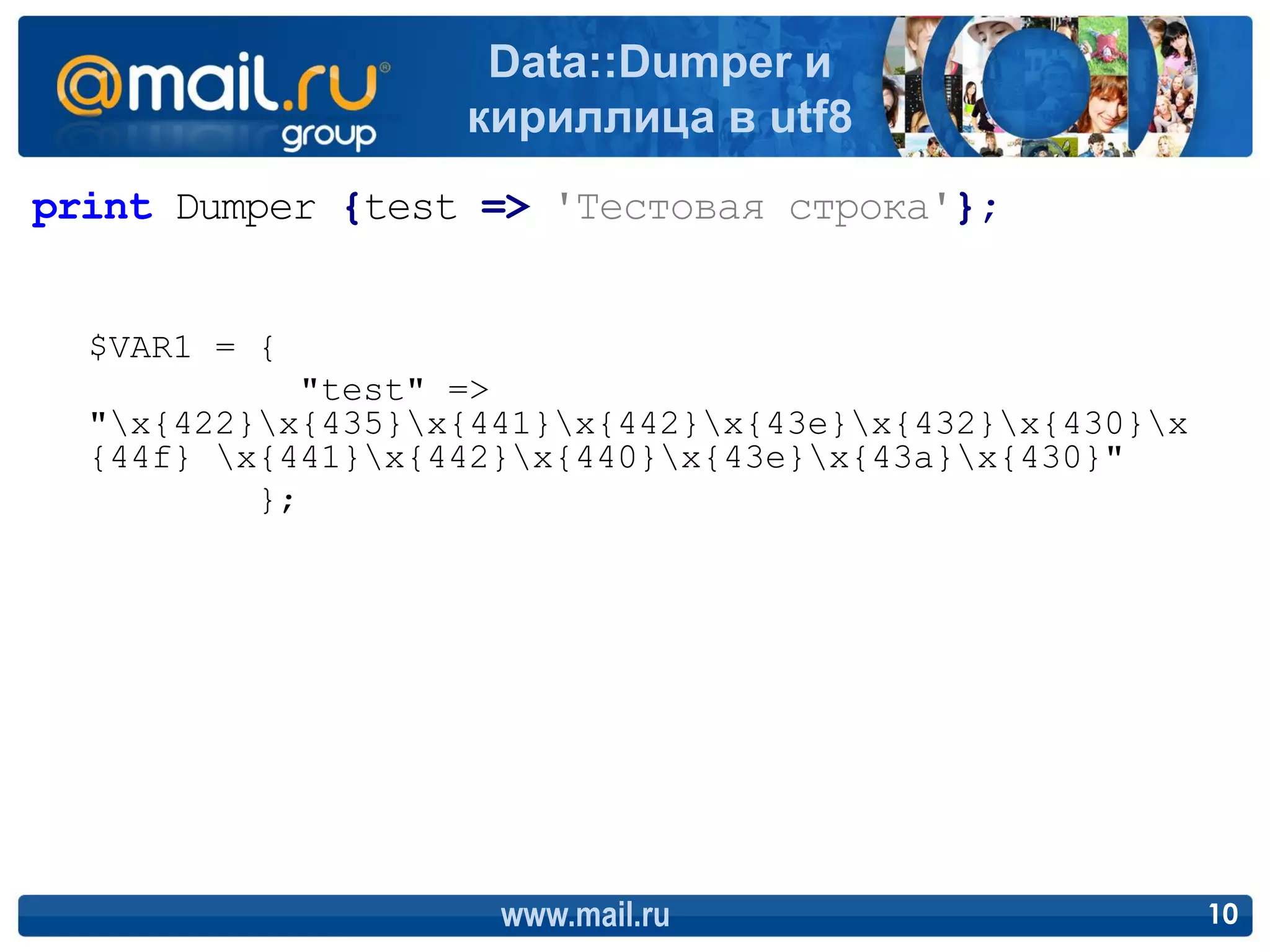 Data::Dumper и
                   кириллица в utf8
print Dumper {test => 'Тестовая строка'};


  $VAR1 = {
            "test" =>
  "x{422}x{435}x{441}x{442}x{43e}x{432}x{430}x
  {44f} x{441}x{442}x{440}x{43e}x{43a}x{430}"
          };




                     www.mail.ru                         10
 