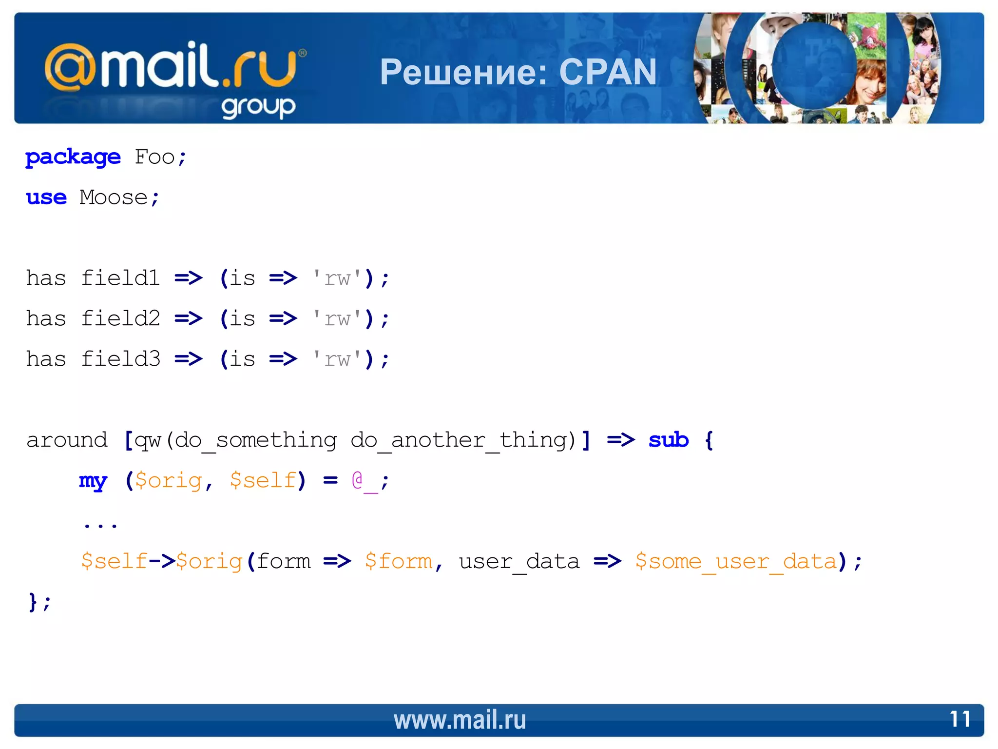 Решение: CPAN

package Foo;
use Moose;


has field1 => (is => 'rw');
has field2 => (is => 'rw');
has field3 => (is => 'rw');


around [qw(do_something do_another_thing)] => sub {
     my ($orig, $self) = @_;
     ...
     $self->$orig(form => $form, user_data => $some_user_data);
};



                               www.mail.ru                        11
 