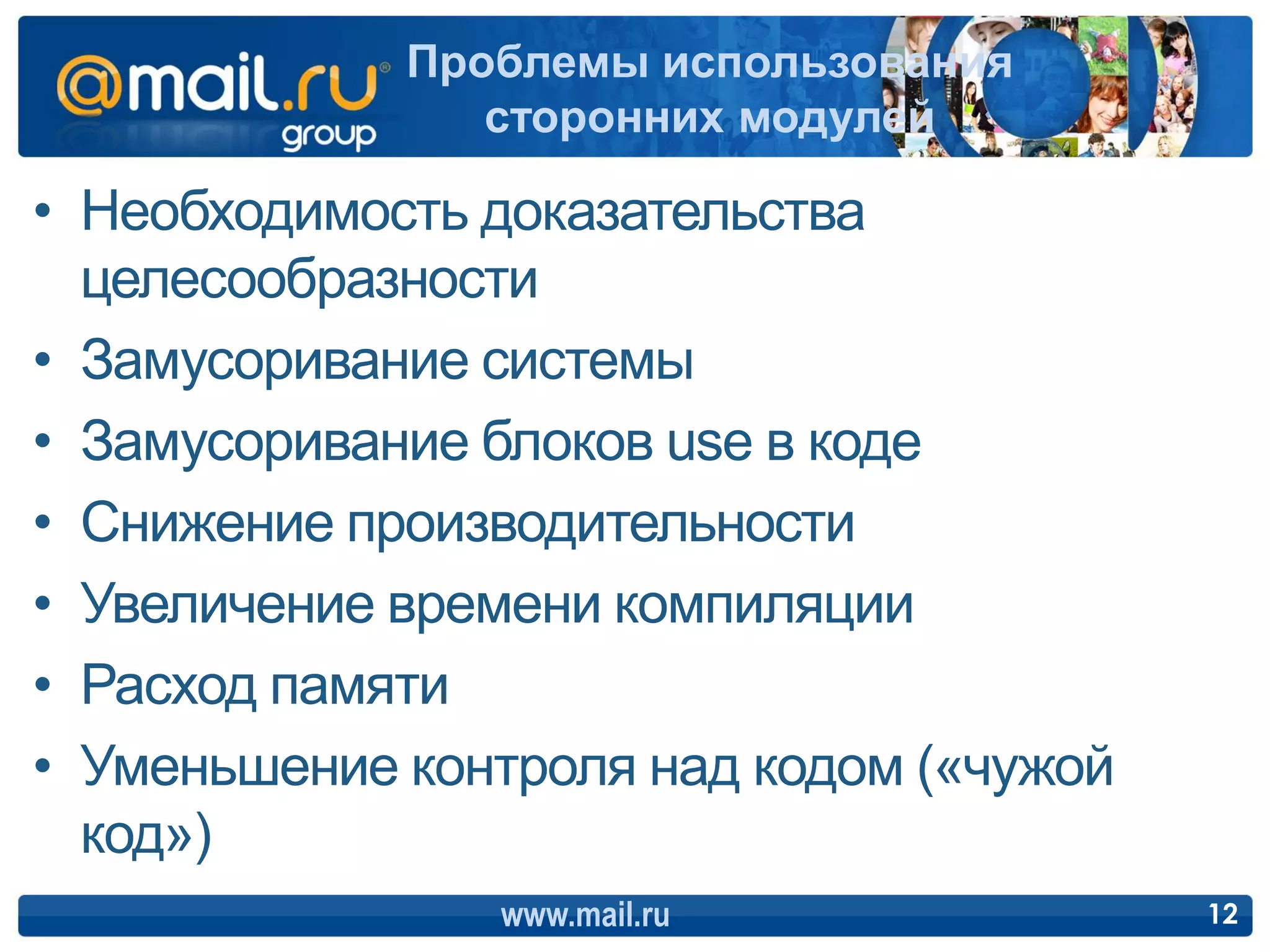 Проблемы использования
                сторонних модулей

• Необходимость доказательства
  целесообразности
• Замусоривание системы
• Замусоривание блоков use в коде
• Снижение производительности
• Увеличение времени компиляции
• Расход памяти
• Уменьшение контроля над кодом («чужой
  код»)
                www.mail.ru               12
 