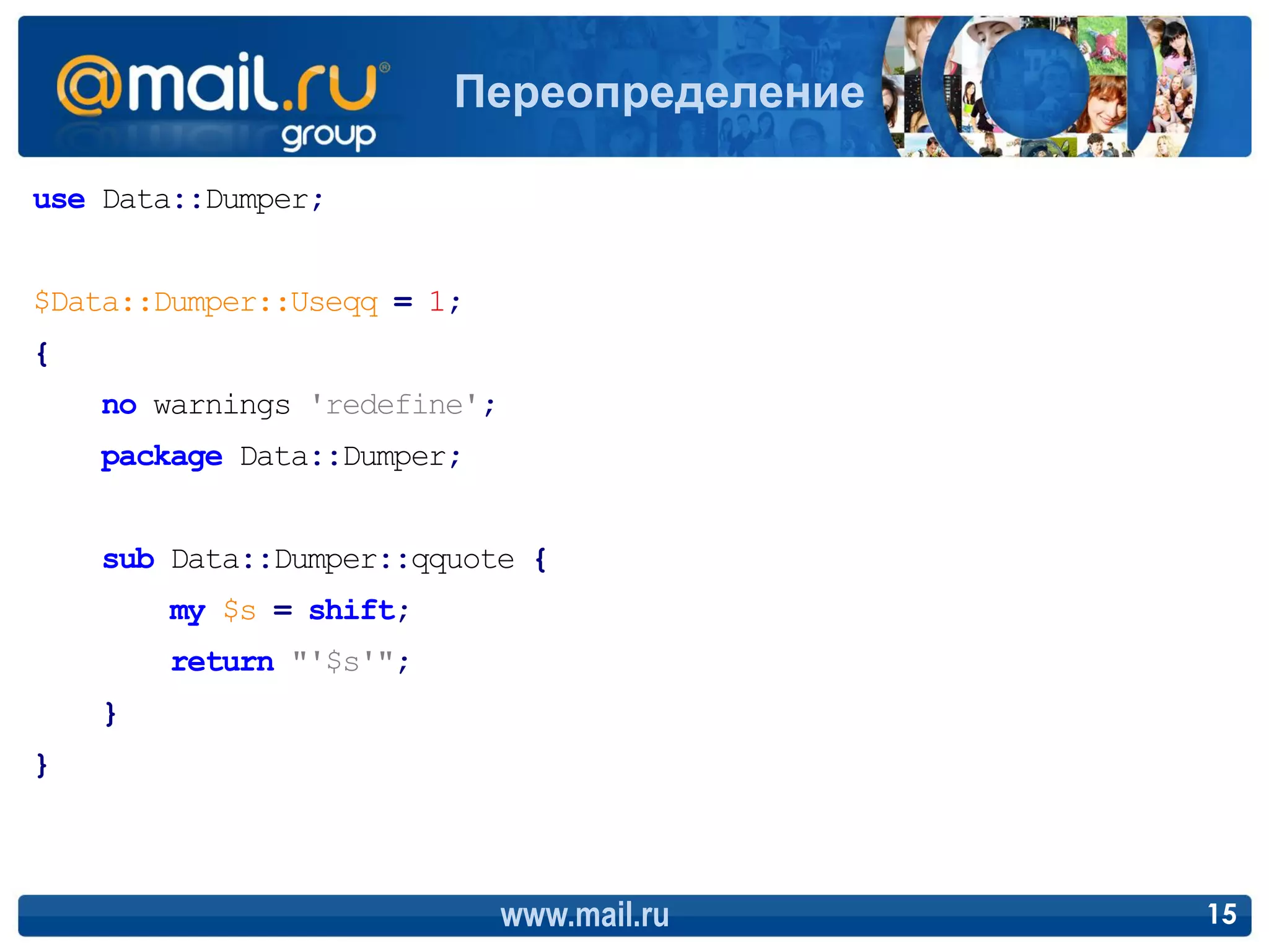 Переопределение

use Data::Dumper;


$Data::Dumper::Useqq = 1;
{
    no warnings 'redefine';
    package Data::Dumper;


    sub Data::Dumper::qquote {
        my $s = shift;
        return "'$s'";
    }
}



                              www.mail.ru   15
 