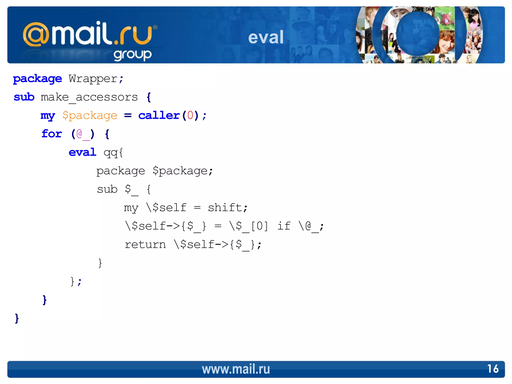 eval

package Wrapper;
sub make_accessors {
    my $package = caller(0);
    for (@_) {
        eval qq{
            package $package;
            sub $_ {
                my $self = shift;
                $self->{$_} = $_[0] if @_;
                return $self->{$_};
            }
        };
    }
}



                           www.mail.ru          16
 