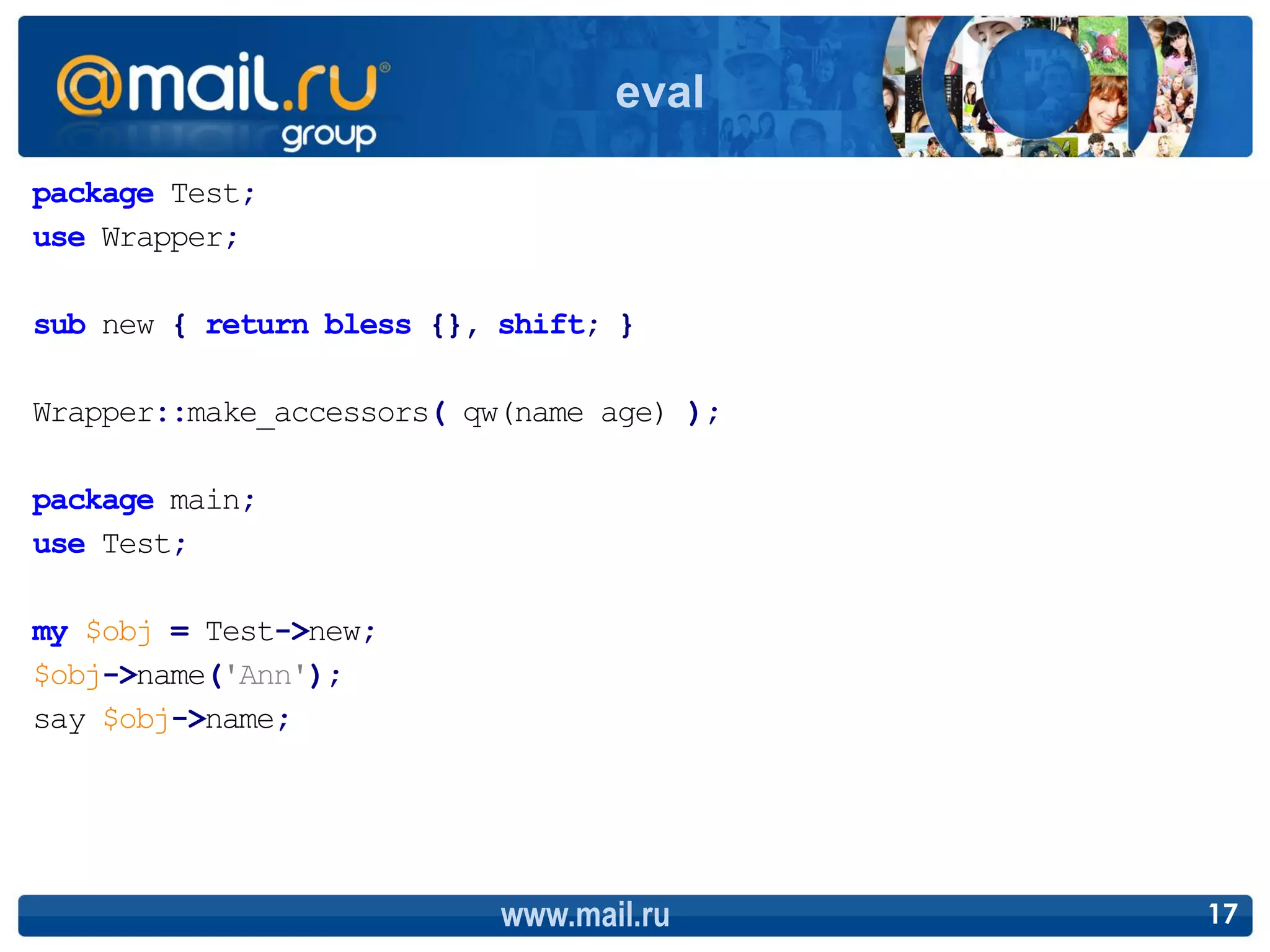eval

package Test;
use Wrapper;

sub new { return bless {}, shift; }

Wrapper::make_accessors( qw(name age) );

package main;
use Test;

my $obj = Test->new;
$obj->name('Ann');
say $obj->name;




                           www.mail.ru     17
 