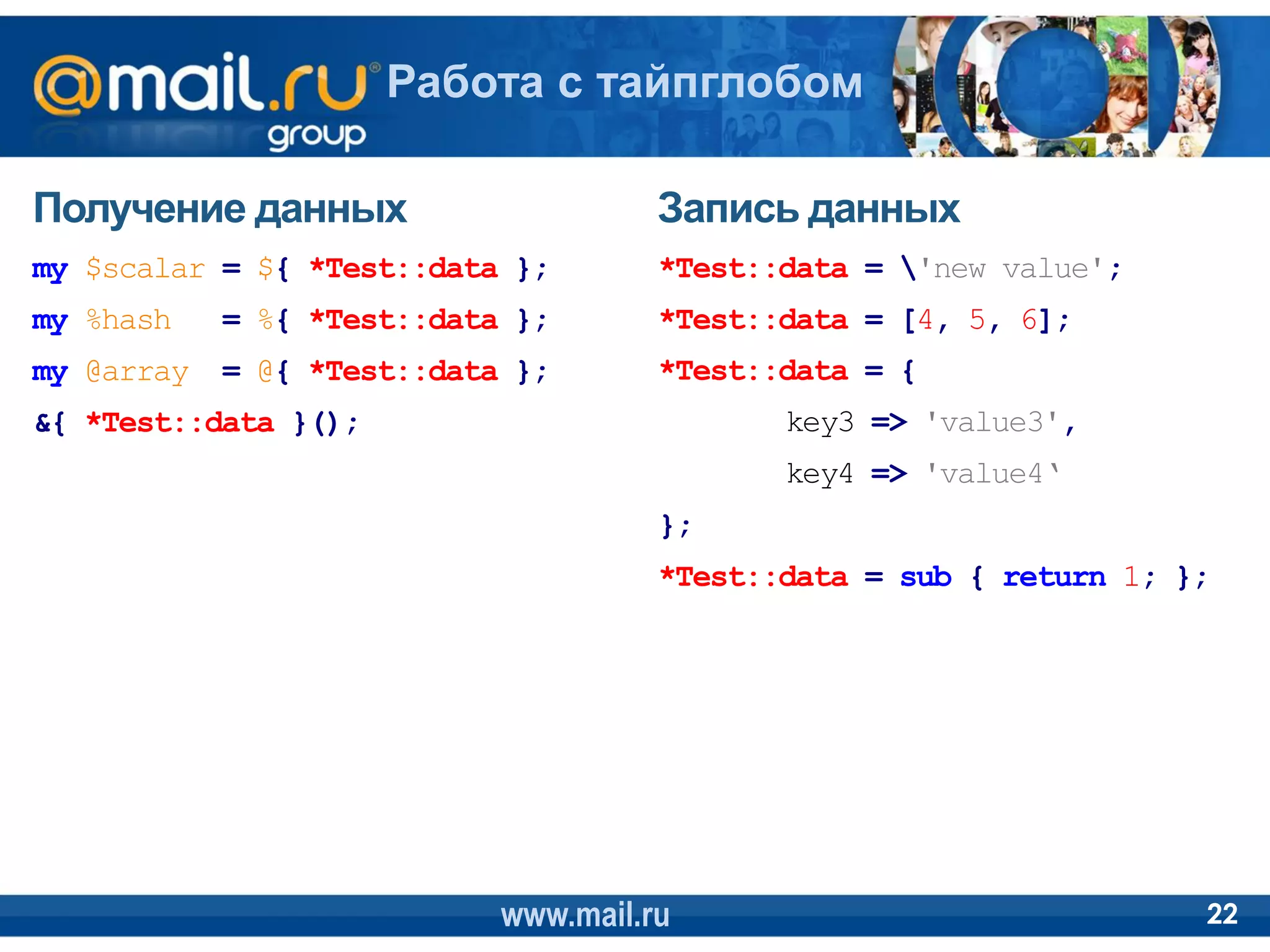 Работа с тайпглобом

Получение данных                      Запись данных
my $scalar = ${ *Test::data };        *Test::data = 'new value';
my %hash    = %{ *Test::data };       *Test::data = [4, 5, 6];
my @array   = @{ *Test::data };       *Test::data = {
&{ *Test::data }();                          key3 => 'value3',
                                             key4 => 'value4‘
                                      };
                                      *Test::data = sub { return 1; };




                            www.mail.ru                              22
 