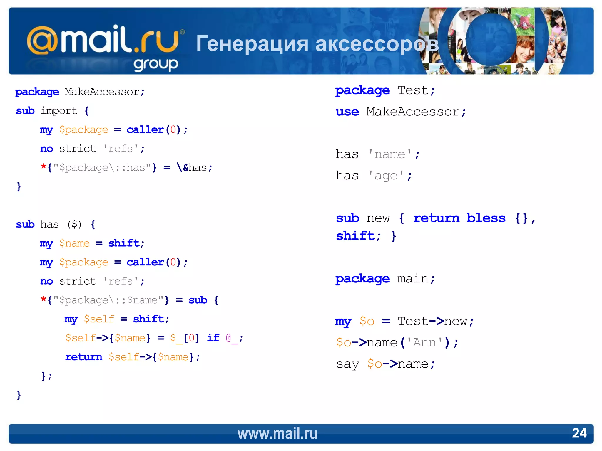 Генерация аксессоров

package MakeAccessor;                             package Test;
sub import {                                      use MakeAccessor;
    my $package = caller(0);
    no strict 'refs';
                                                  has 'name';
    *{"$package::has"} = &has;
                                                  has 'age';
}


sub has ($) {                                     sub new { return bless {},
    my $name = shift;
                                                  shift; }
    my $package = caller(0);
    no strict 'refs';                             package main;
    *{"$package::$name"} = sub {
         my $self = shift;                        my $o = Test->new;
         $self->{$name} = $_[0] if @_;            $o->name('Ann');
         return $self->{$name};
                                                  say $o->name;
    };
}


                                    www.mail.ru                                24
 