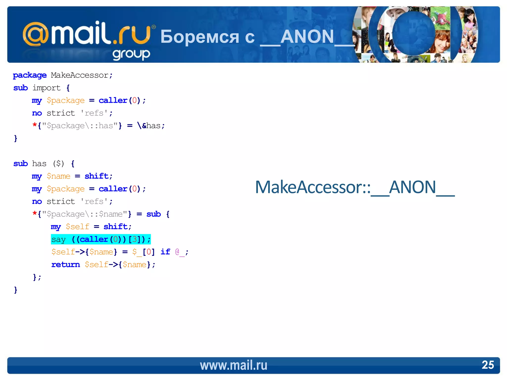 Боремся с __ANON__
package MakeAccessor;
sub import {
    my $package = caller(0);
    no strict 'refs';
    *{"$package::has"} = &has;
}

sub has ($) {
    my $name = shift;
    my $package = caller(0);                    MakeAccessor::__ANON__
    no strict 'refs';
    *{"$package::$name"} = sub {
        my $self = shift;
        say ((caller(0))[3]);
        $self->{$name} = $_[0] if @_;
        return $self->{$name};
    };
}




                                        www.mail.ru                      25
 