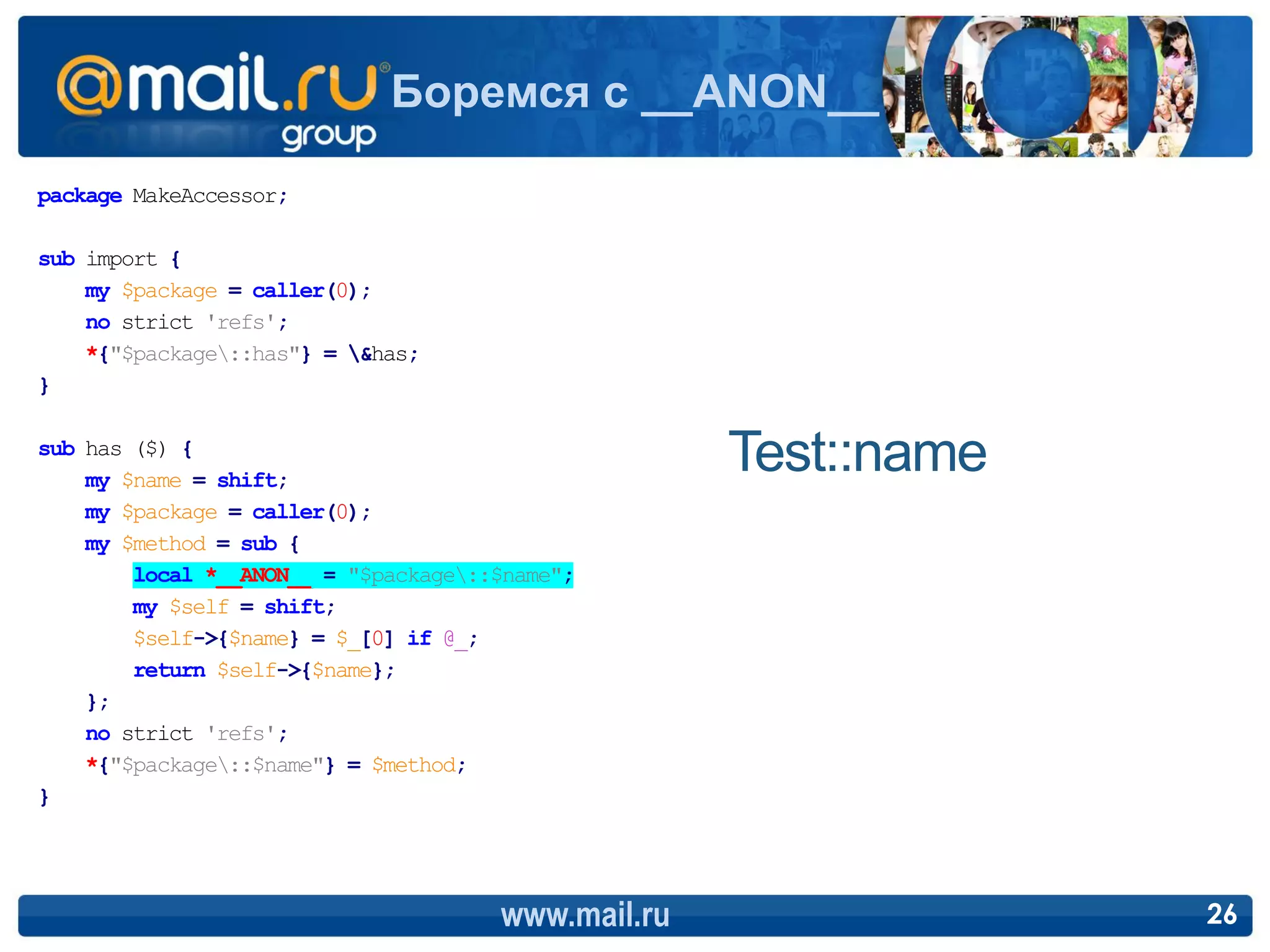Боремся с __ANON__

package MakeAccessor;

sub import {
    my $package = caller(0);
    no strict 'refs';
    *{"$package::has"} = &has;
}

sub has ($) {
    my $name = shift;
                                                    Test::name
    my $package = caller(0);
    my $method = sub {
        local *__ANON__ = "$package::$name";
        my $self = shift;
        $self->{$name} = $_[0] if @_;
        return $self->{$name};
    };
    no strict 'refs';
    *{"$package::$name"} = $method;
}




                                      www.mail.ru                26
 